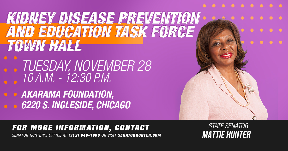 Kidney Disease Prevention and Education Task Force Town Hall. Tuesday, November 28. 10 a.m. to 12:30 p.m. Akarama Foundation, 6220 S. Ingleside, Chicago. For more information contact Senator Hunter's office at 312-949-1908.