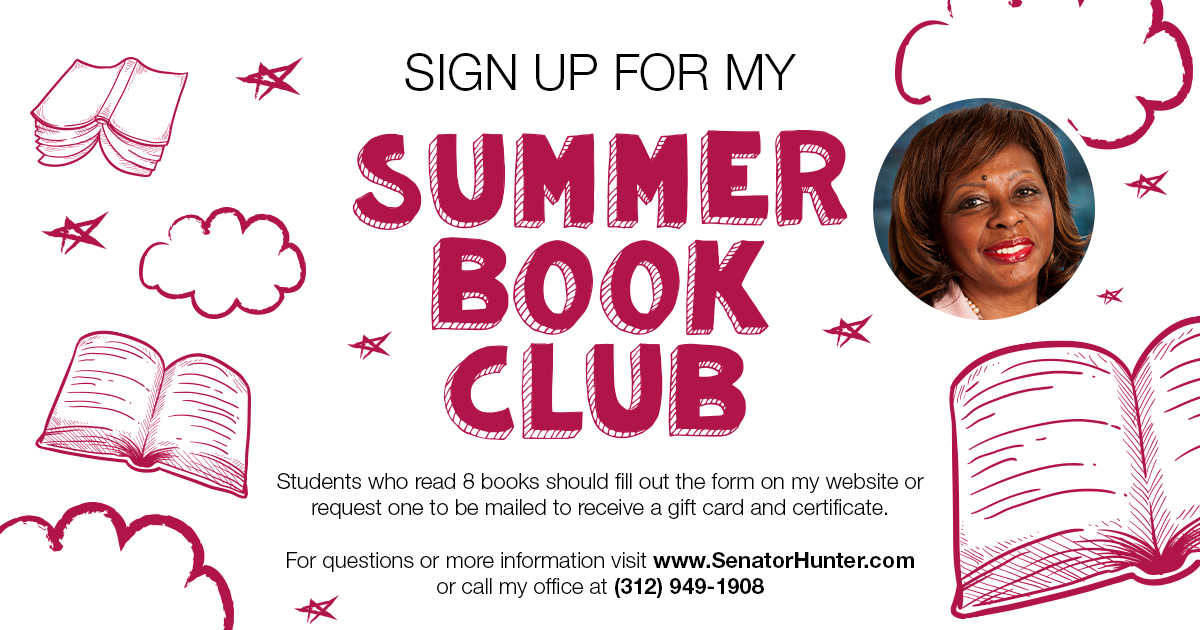 Sign up for my Summer Book Club. Students who read 8 books should fill out the form on my website or request one to be mailed to receive a gift card and certificate. For questions or more information visit www.SenatorHunter.com or call my office at 312-949-1908.