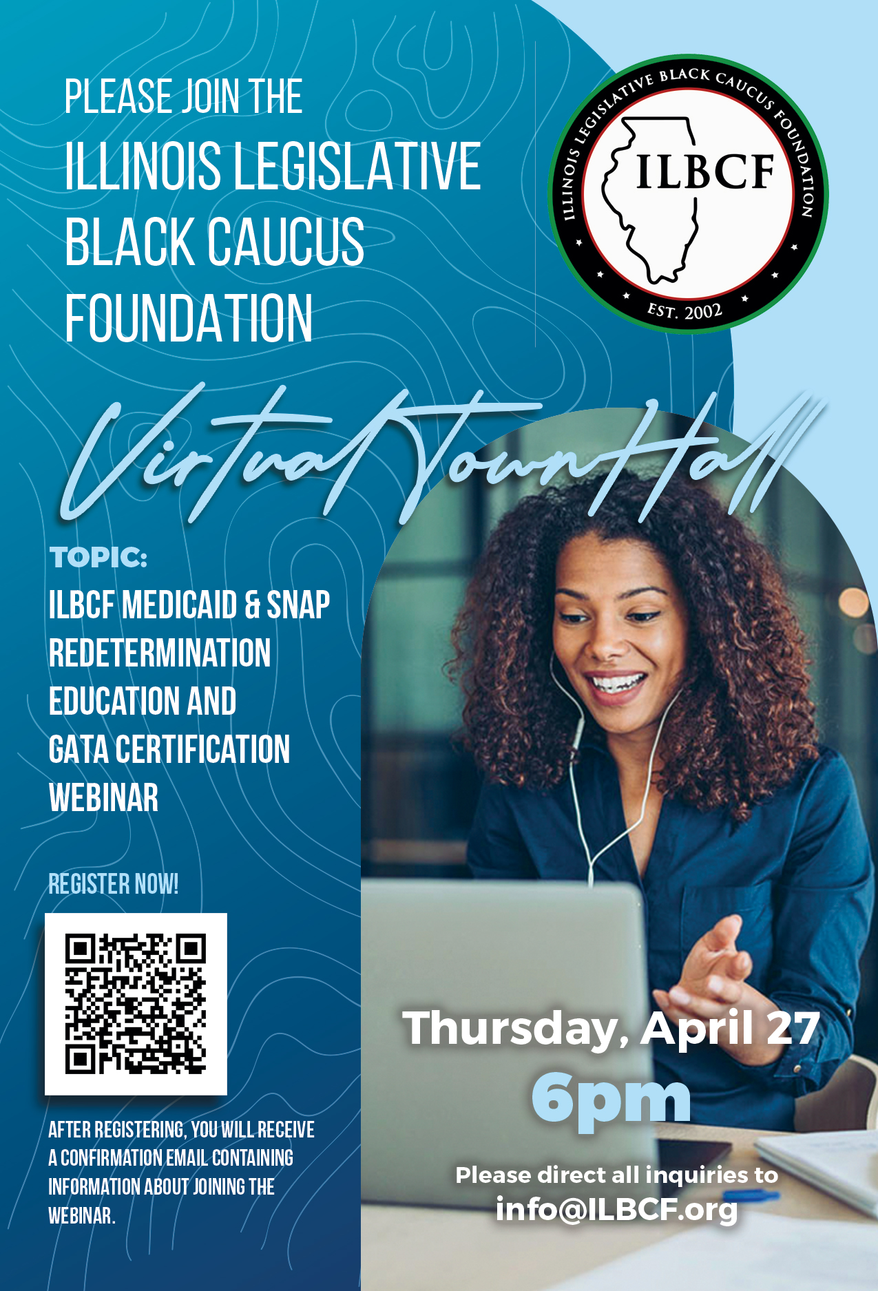 Please join the Illinois Legislative Black Caucus Foundation virtual town hall. Topics: Medicaid and SNAP redetermination, education, and GATA certification webinar. Thursday, April 27 at 6 p.m. Please direct all inquiries to info@ILBCF.org. After registering, you will receive a confirmation email containing information about joining the webinar.