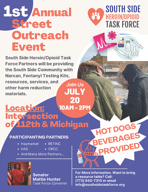 1st annual street outreach event. South Side Heroin/Opioid Task Force partners will be providing the South Side community with Narcan, fentanyl testing kits, resources, services and other harm reduction materials. Join us July 20, 10 a.m. to 2 p.m. Location: intersection of 112th and Michigan. Participating partners: Haymarket, HAS, RETINC, CRCC, and many more. Hot dogs and beverages provided. Senator Mattie Hunter, task force convener. For more information / want to bring a resource table, call 773-840-7310 or email info@southsidetaskforce.org.
