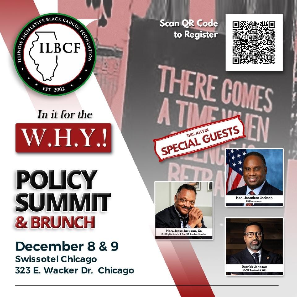 Illinois Legislative Black Caucus Foundation. In it for the W.H.Y. Policy Summit and Brunch. December 8 and 9. Swissotel Chicago, 323 East Wacker Drive. Special guests include NAACP president and CEO Derrick Johnson; Congressman Jonathan Jackson; and Reverend Jesse Jackson Senior.