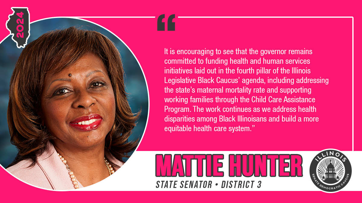 Mattie Hunter, State Senator, District 3. “It is encouraging to see that the governor remains committed to funding health and human services initiatives laid out in the fourth pillar of the Illinois Legislative Black Caucus’ agenda, including addressing the state’s maternal mortality rate and supporting working families through the Child Care Assistance Program. The work continues as we address health disparities among Black Illinoisans and build a more equitable health care system."